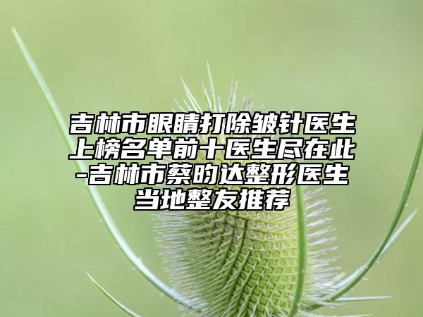 吉林市眼睛打除皺針醫(yī)生上榜名單前十醫(yī)生盡在此-吉林市蔡昀達整形醫(yī)生當地整友推薦