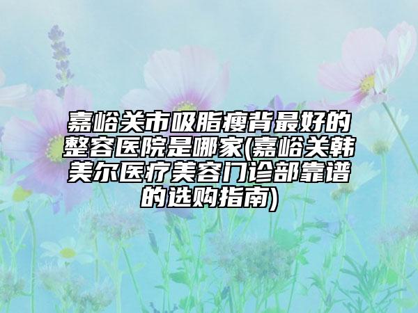 嘉峪關(guān)市吸脂瘦背最好的整容醫(yī)院是哪家(嘉峪關(guān)韓美爾醫(yī)療美容門(mén)診部靠譜的選購(gòu)指南)