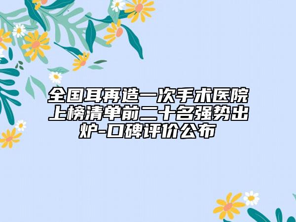 全國耳再造一次手術(shù)醫(yī)院上榜清單前二十名強勢出爐-口碑評價公布