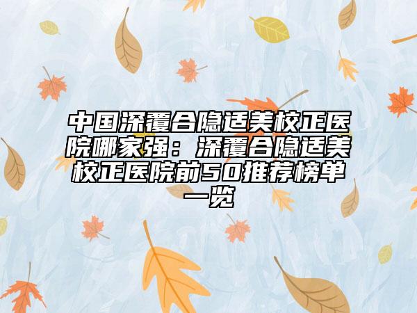 中國深覆合隱適美校正醫(yī)院哪家強(qiáng)：深覆合隱適美校正醫(yī)院前50推薦榜單一覽