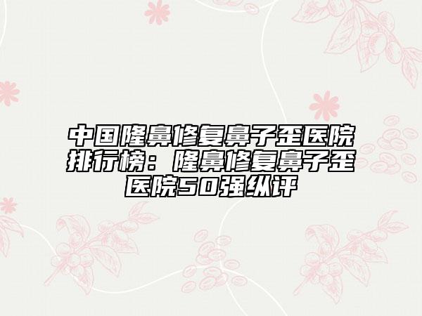 中國隆鼻修復鼻子歪醫(yī)院排行榜：隆鼻修復鼻子歪醫(yī)院50強縱評