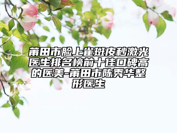 莆田市臉上雀斑皮秒激光醫(yī)生排名榜前十佳口碑高的醫(yī)美-莆田市陳秀華整形醫(yī)生