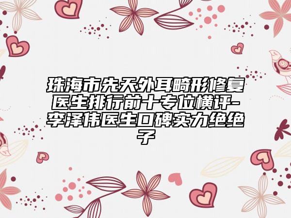 珠海市先天外耳畸形修復醫(yī)生排行前十專位橫評-李澤偉醫(yī)生口碑實力絕絕子