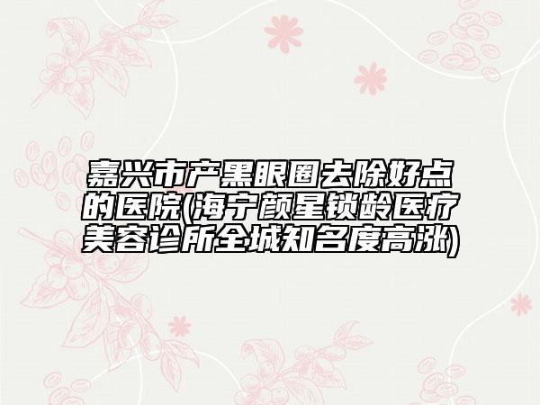 嘉興市產(chǎn)黑眼圈去除好點的醫(yī)院(海寧顏星鎖齡醫(yī)療美容診所全城知名度高漲)