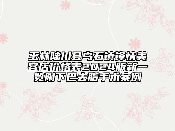 玉林陸川縣烏石鎮(zhèn)鋒情美容店價格表2024版新一覽附下巴去脂手術案例
