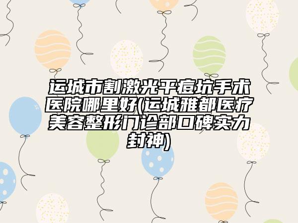 運城市割激光平痘坑手術(shù)醫(yī)院哪里好(運城雅都醫(yī)療美容整形門診部口碑實力封神)