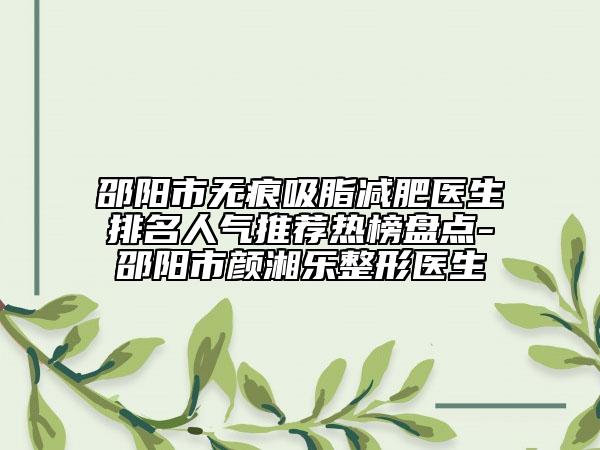 邵陽市無痕吸脂減肥醫(yī)生排名人氣推薦熱榜盤點-邵陽市顏湘樂整形醫(yī)生