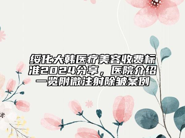 綏化大韓醫(yī)療美容收費標(biāo)準(zhǔn)2024分享，醫(yī)院介紹一覽附微注射除皺案例