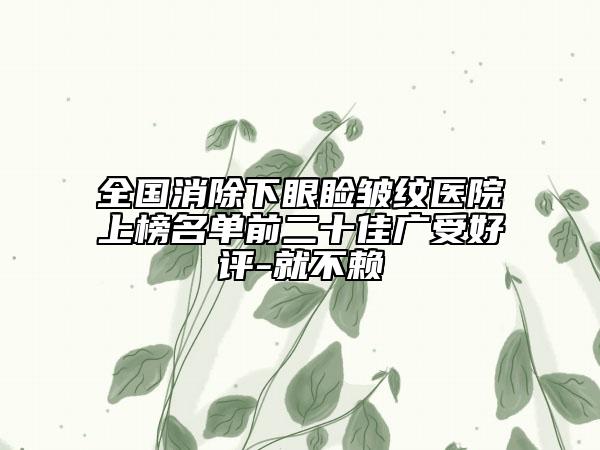 全國(guó)消除下眼瞼皺紋醫(yī)院上榜名單前二十佳廣受好評(píng)-就不賴