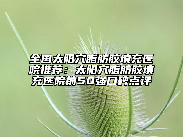 全國太陽穴脂肪膠填充醫(yī)院推薦：太陽穴脂肪膠填充醫(yī)院前50強(qiáng)口碑點(diǎn)評