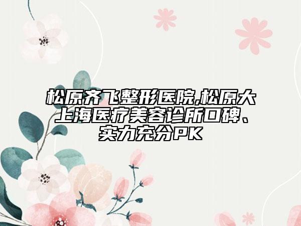 松原齊飛整形醫(yī)院,松原大上海醫(yī)療美容診所口碑、實力充分PK