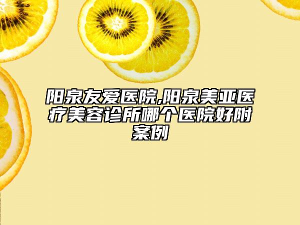 陽(yáng)泉友愛(ài)醫(yī)院,陽(yáng)泉美亞醫(yī)療美容診所哪個(gè)醫(yī)院好附案例