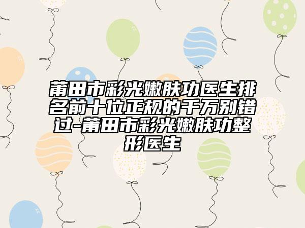 莆田市彩光嫩膚功醫(yī)生排名前十位正規(guī)的千萬(wàn)別錯(cuò)過(guò)-莆田市彩光嫩膚功整形醫(yī)生