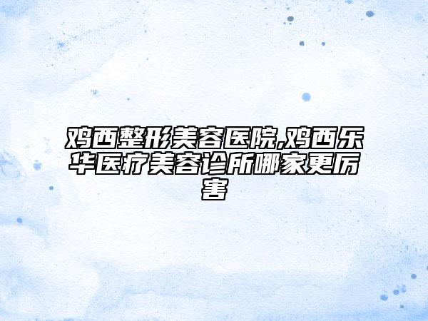 雞西整形美容醫(yī)院,雞西樂華醫(yī)療美容診所哪家更厲害
