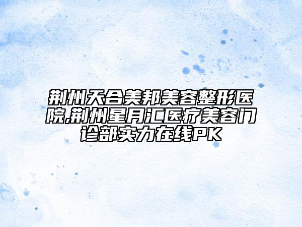 荊州天合美邦美容整形醫(yī)院,荊州星月匯醫(yī)療美容門診部實(shí)力在線PK