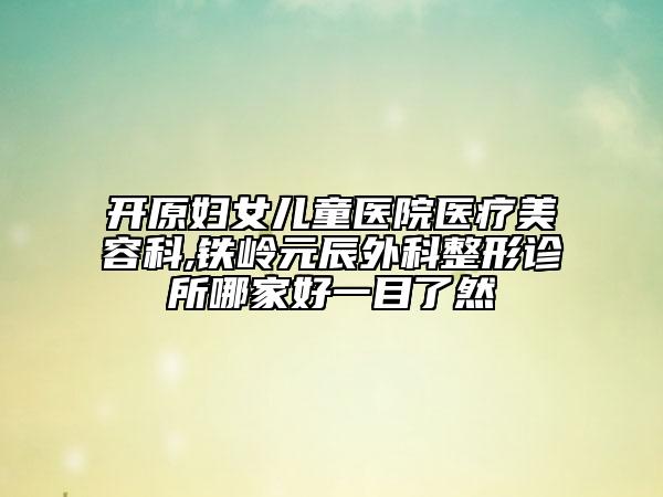 開(kāi)原婦女兒童醫(yī)院醫(yī)療美容科,鐵嶺元辰外科整形診所哪家好一目了然