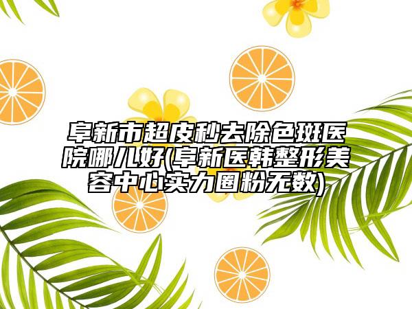 阜新市超皮秒去除色斑醫(yī)院哪兒好(阜新醫(yī)韓整形美容中心實力圈粉無數(shù))