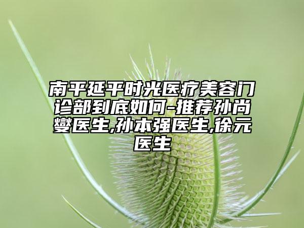 南平延平時光醫(yī)療美容門診部到底如何-推薦孫尚燮醫(yī)生,孫本強醫(yī)生,徐元醫(yī)生
