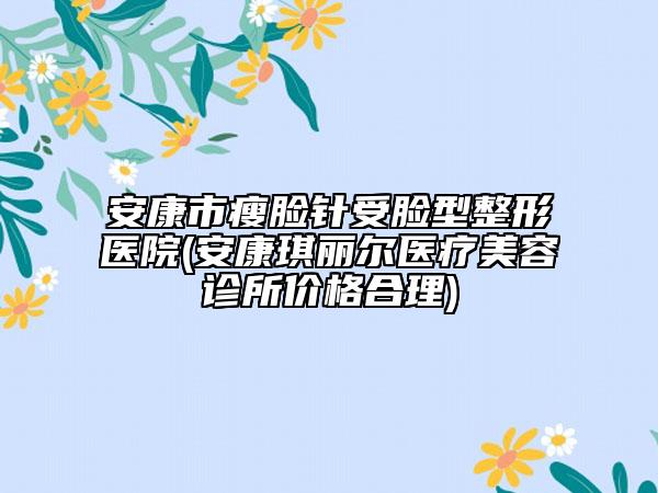 安康市瘦臉針受臉型整形醫(yī)院(安康琪麗爾醫(yī)療美容診所價格合理)