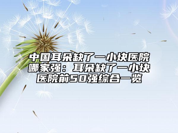 中國耳朵缺了一小塊醫(yī)院哪家強：耳朵缺了一小塊醫(yī)院前50強綜合一覽