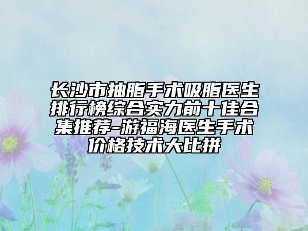長沙市抽脂手術(shù)吸脂醫(yī)生排行榜綜合實(shí)力前十佳合集推薦-游福海醫(yī)生手術(shù)價(jià)格技術(shù)大比拼