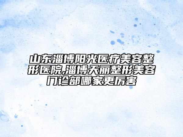 山東淄博陽(yáng)光醫(yī)療美容整形醫(yī)院,淄博天麗整形美容門診部哪家更厲害