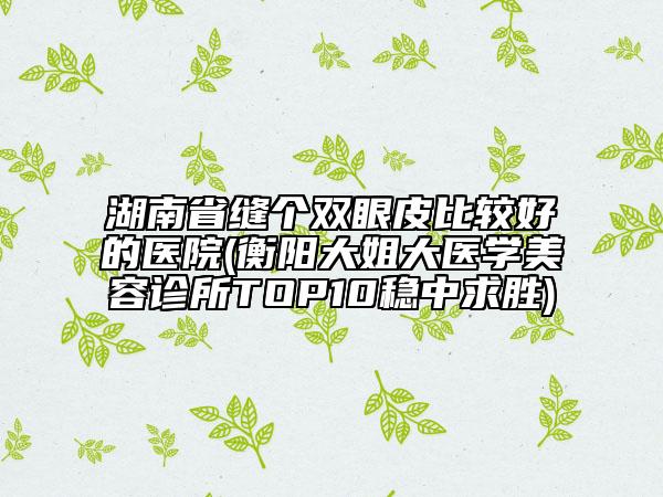 湖南省縫個雙眼皮比較好的醫(yī)院(衡陽大姐大醫(yī)學美容診所TOP10穩(wěn)中求勝)