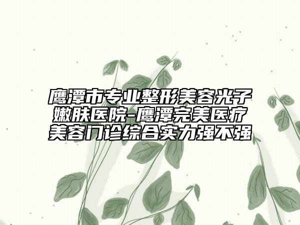 鷹潭市專業(yè)整形美容光子嫩膚醫(yī)院-鷹潭完美醫(yī)療美容門診綜合實力強不強
