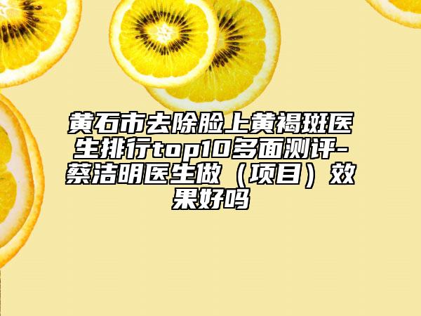 黃石市去除臉上黃褐斑醫(yī)生排行top10多面測(cè)評(píng)-蔡潔明醫(yī)生做（項(xiàng)目）效果好嗎