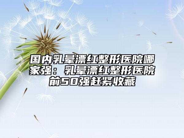 國內(nèi)乳暈漂紅整形醫(yī)院哪家強：乳暈漂紅整形醫(yī)院前50強趕緊收藏