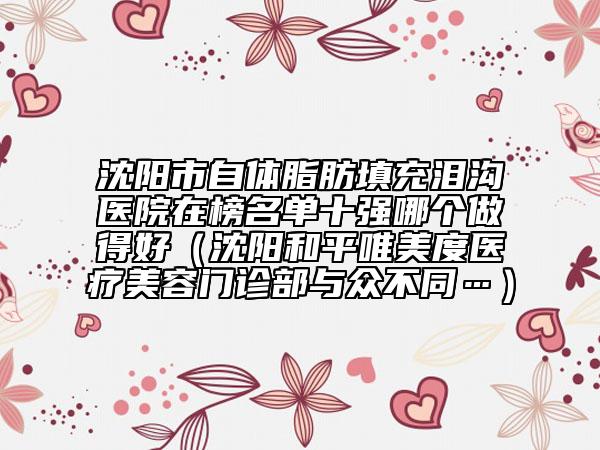 沈陽(yáng)市自體脂肪填充淚溝醫(yī)院在榜名單十強(qiáng)哪個(gè)做得好（沈陽(yáng)和平唯美度醫(yī)療美容門診部與眾不同…）