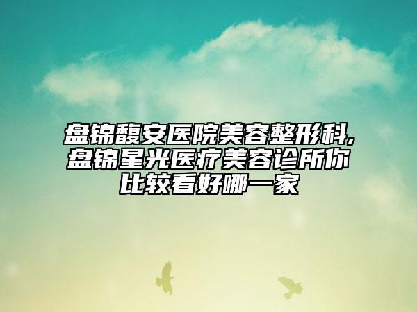 盤(pán)錦馥安醫(yī)院美容整形科,盤(pán)錦星光醫(yī)療美容診所你比較看好哪一家