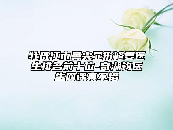 牡丹江市鼻尖顯形修復(fù)醫(yī)生排名前十位-奇湖鈞醫(yī)生網(wǎng)評真不錯