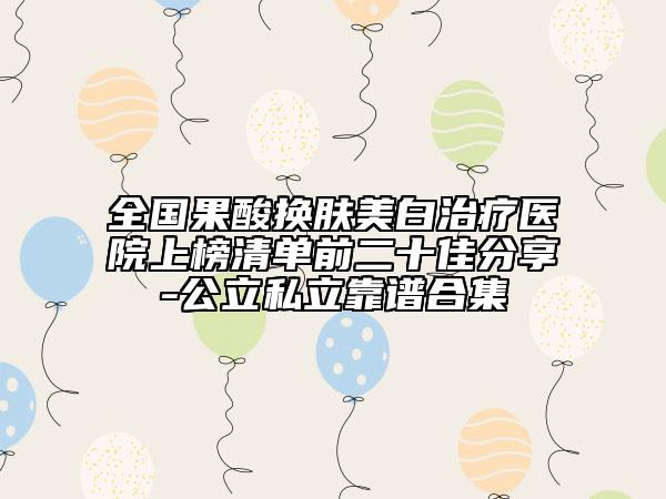 全國果酸換膚美白治療醫(yī)院上榜清單前二十佳分享-公立私立靠譜合集
