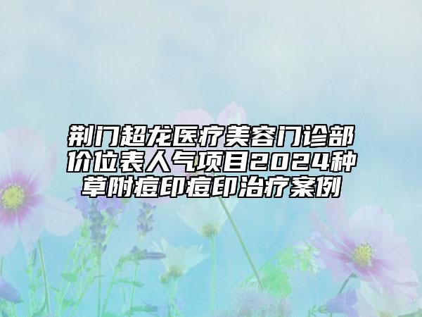 荊門超龍醫(yī)療美容門診部價(jià)位表人氣項(xiàng)目2024種草附痘印痘印治療案例