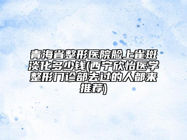 青海省整形醫(yī)院臉上雀斑淡化多少錢(西寧欣怡醫(yī)學整形門診部去過的人都來推薦)