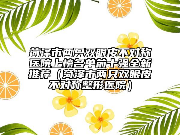 菏澤市兩只雙眼皮不對稱醫(yī)院上榜名單前十強(qiáng)全新推薦（菏澤市兩只雙眼皮不對稱整形醫(yī)院）