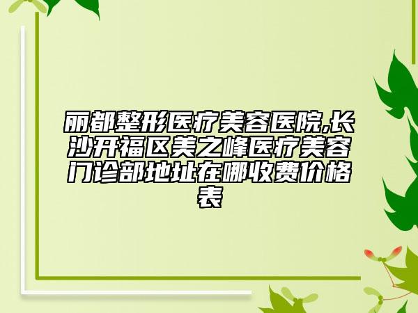 麗都整形醫(yī)療美容醫(yī)院,長(zhǎng)沙開(kāi)福區(qū)美之峰醫(yī)療美容門(mén)診部地址在哪收費(fèi)價(jià)格表