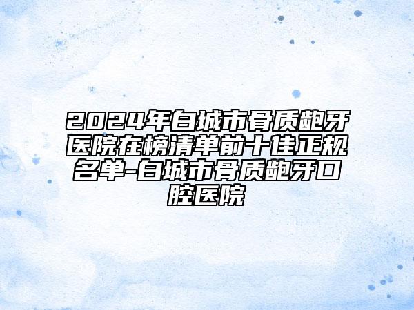 2024年白城市骨質(zhì)齙牙醫(yī)院在榜清單前十佳正規(guī)名單-白城市骨質(zhì)齙牙口腔醫(yī)院