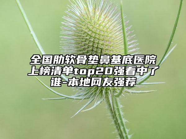 全國(guó)肋軟骨墊鼻基底醫(yī)院上榜清單top20強(qiáng)看中了誰(shuí)-本地網(wǎng)友強(qiáng)薦