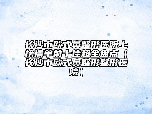 長沙市歐式鼻整形醫(yī)院上榜清單前十佳超全盤點（長沙市歐式鼻整形整形醫(yī)院）