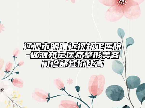 遼源市眼睛近視矯正醫(yī)院-遼源邦定醫(yī)療整形美容門診部性價(jià)比高