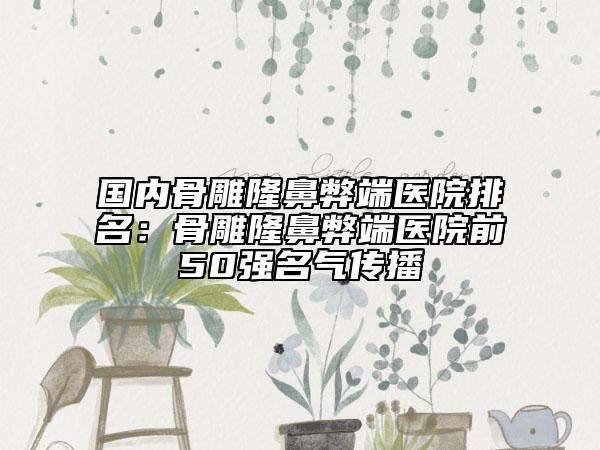 國內骨雕隆鼻弊端醫(yī)院排名：骨雕隆鼻弊端醫(yī)院前50強名氣傳播