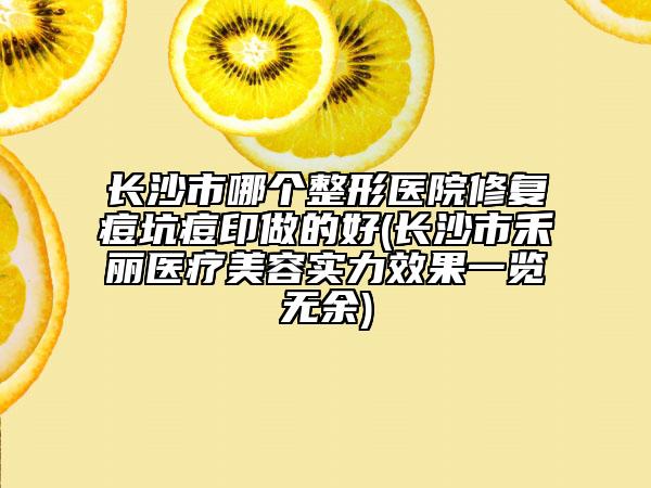 長(zhǎng)沙市哪個(gè)整形醫(yī)院修復(fù)痘坑痘印做的好(長(zhǎng)沙市禾麗醫(yī)療美容實(shí)力效果一覽無余)