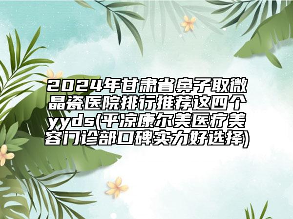 2024年甘肅省鼻子取微晶瓷醫(yī)院排行推薦這四個(gè)yyds(平?jīng)隹禒柮泪t(yī)療美容門(mén)診部口碑實(shí)力好選擇)