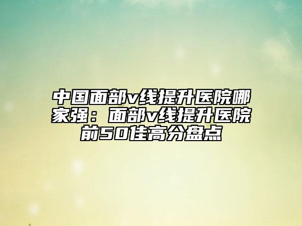 中國(guó)面部v線提升醫(yī)院哪家強(qiáng)：面部v線提升醫(yī)院前50佳高分盤(pán)點(diǎn)