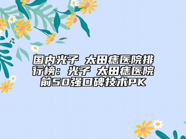 國內(nèi)光子袪太田痣醫(yī)院排行榜：光子袪太田痣醫(yī)院前50強口碑技術(shù)PK