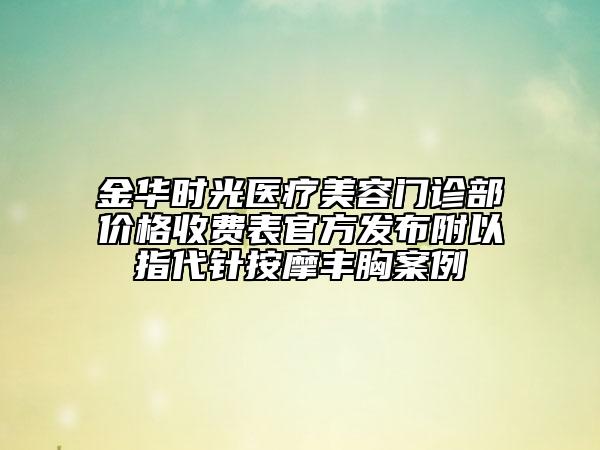 金華時光醫(yī)療美容門診部價格收費表官方發(fā)布附以指代針按摩豐胸案例
