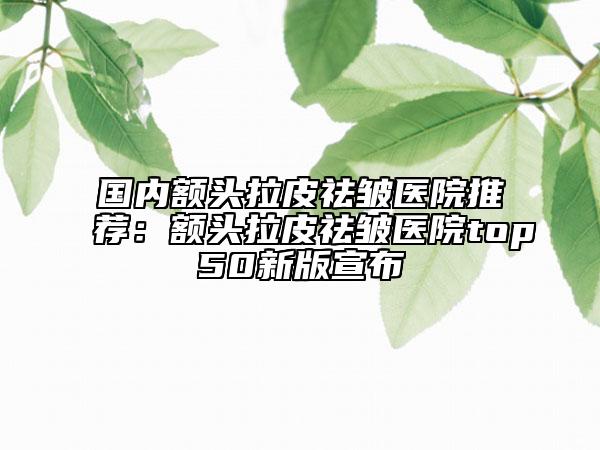國內(nèi)額頭拉皮祛皺醫(yī)院推薦：額頭拉皮祛皺醫(yī)院top50新版宣布