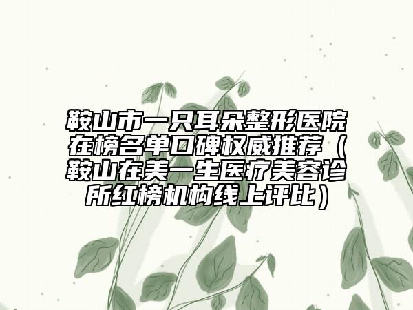 鞍山市一只耳朵整形醫(yī)院在榜名單口碑權(quán)威推薦（鞍山在美一生醫(yī)療美容診所紅榜機構(gòu)線上評比）